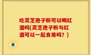 吃灵芝孢子粉可以喝红酒吗(灵芝孢子粉与红酒可以一起食用吗？)