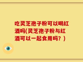 吃灵芝孢子粉可以喝红酒吗(灵芝孢子粉与红酒可以一起食用吗？)