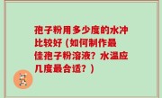 孢子粉用多少度的水冲比较好 (如何制作最佳孢子粉溶液？水温应几度最合适？)