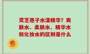 灵芝孢子水漾精华？爽肤水、柔肤水、精华水和化妆水的区别是什么