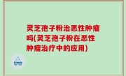 灵芝孢子粉治恶性肿瘤吗(灵芝孢子粉在恶性肿瘤治疗中的应用)