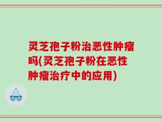灵芝孢子粉治恶性肿瘤吗(灵芝孢子粉在恶性肿瘤治疗中的应用)