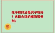 孢子粉好还是灵子粉好？选择合适的植物营养剂？