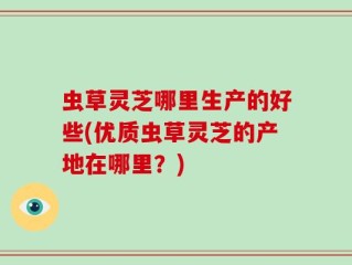 虫草灵芝哪里生产的好些(优质虫草灵芝的产地在哪里？)