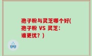孢子粉与灵芝哪个好(孢子粉 VS 灵芝：谁更优？)