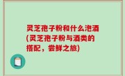 灵芝孢子粉和什么泡酒(灵芝孢子粉与酒类的搭配，尝鲜之旅)