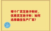 哪个厂灵芝孢子粉好_优质灵芝孢子粉：如何选择最佳生产厂家？