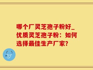 哪个厂灵芝孢子粉好_优质灵芝孢子粉：如何选择最佳生产厂家？