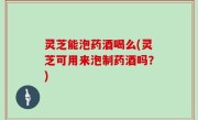 灵芝能泡药酒喝么(灵芝可用来泡制药酒吗？)