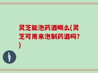 灵芝能泡药酒喝么(灵芝可用来泡制药酒吗？)