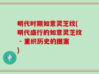 明代时期如意灵芝纹(明代盛行的如意灵芝纹 - 重织历史的图案)
