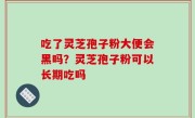 吃了灵芝孢子粉大便会黑吗？灵芝孢子粉可以长期吃吗
