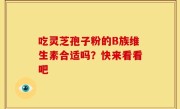 吃灵芝孢子粉的B族维生素合适吗?快来看看吧