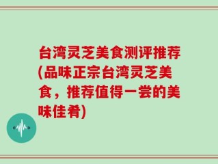 台湾灵芝美食测评推荐(品味正宗台湾灵芝美食，推荐值得一尝的美味佳肴)