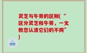 灵芝与牛蒡的区别(“区分灵芝和牛蒡，一文教您认清它们的不同”)