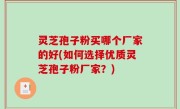 灵芝孢子粉买哪个厂家的好(如何选择优质灵芝孢子粉厂家？)