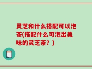 灵芝和什么搭配可以泡茶(搭配什么可泡出美味的灵芝茶？)