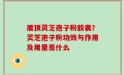 盾顶灵芝孢子粉胶囊？灵芝孢子粉功效与作用及用量是什么