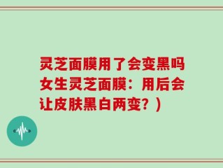 灵芝面膜用了会变黑吗女生灵芝面膜：用后会让皮肤黑白两变？)