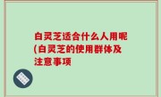 白灵芝适合什么人用呢(白灵芝的使用群体及注意事项