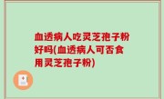 血透病人吃灵芝孢子粉好吗(血透病人可否食用灵芝孢子粉)