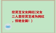 挖灵芝父女网红(父女二人靠挖灵芝成为网红，惊艳全国！)