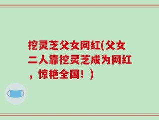 挖灵芝父女网红(父女二人靠挖灵芝成为网红，惊艳全国！)