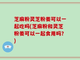 芝麻粉灵芝粉姜可以一起吃吗(芝麻粉和灵芝粉姜可以一起食用吗？)