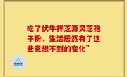 吃了伏牛祥芝源灵芝孢子粉，生活居然有了这些意想不到的变化”