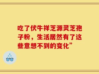 吃了伏牛祥芝源灵芝孢子粉，生活居然有了这些意想不到的变化”