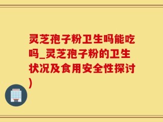 灵芝孢子粉卫生吗能吃吗_灵芝孢子粉的卫生状况及食用安全性探讨)