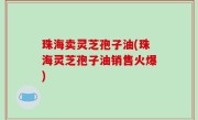 珠海卖灵芝孢子油(珠海灵芝孢子油销售火爆)
