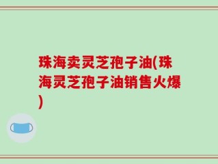 珠海卖灵芝孢子油(珠海灵芝孢子油销售火爆)