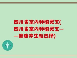 四川省室内种植灵芝(四川省室内种植灵芝——健康养生新选择)