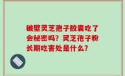破壁灵芝孢子胶囊吃了会秘密吗？灵芝孢子粉长期吃害处是什么？