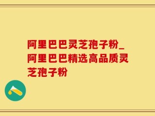阿里巴巴灵芝孢子粉_阿里巴巴精选高品质灵芝孢子粉