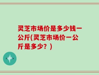 灵芝市场价是多少钱一公斤(灵芝市场价一公斤是多少？)