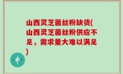 山西灵芝菌丝粉缺货(山西灵芝菌丝粉供应不足，需求量大难以满足)