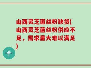 山西灵芝菌丝粉缺货(山西灵芝菌丝粉供应不足，需求量大难以满足)