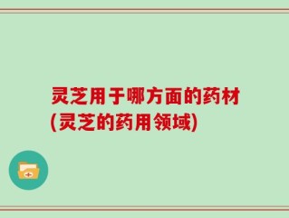 灵芝用于哪方面的药材(灵芝的药用领域)