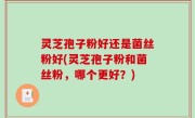 灵芝孢子粉好还是菌丝粉好(灵芝孢子粉和菌丝粉，哪个更好？)