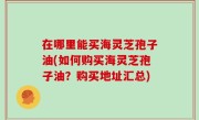 在哪里能买海灵芝孢子油(如何购买海灵芝孢子油？购买地址汇总)