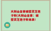 大别山金寨破壁灵芝孢子粉(大别山金寨：破壁灵芝孢子粉来袭！