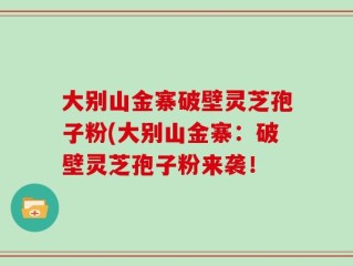 大别山金寨破壁灵芝孢子粉(大别山金寨：破壁灵芝孢子粉来袭！