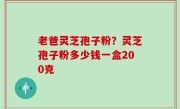 老爸灵芝孢子粉？灵芝孢子粉多少钱一盒200克