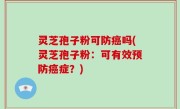 灵芝孢子粉可防癌吗(灵芝孢子粉：可有效预防癌症？)