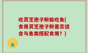 吃灵芝孢子粉能吃鱼(食用灵芝孢子粉是否适合与鱼类搭配食用？)