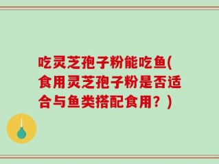 吃灵芝孢子粉能吃鱼(食用灵芝孢子粉是否适合与鱼类搭配食用？)
