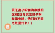 灵芝孢子粉和海参肽的区别(区分灵芝孢子粉和海参肽：他们的不同之处是什么？)