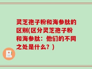 灵芝孢子粉和海参肽的区别(区分灵芝孢子粉和海参肽：他们的不同之处是什么？)